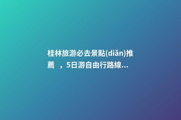 桂林旅游必去景點(diǎn)推薦，5日游自由行路線分享，真實(shí)經(jīng)歷分享攻略